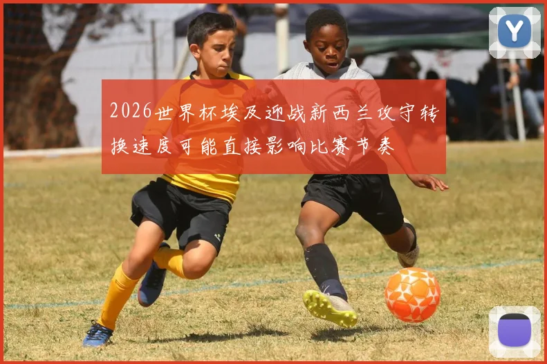 2026世界杯埃及迎战新西兰攻守转换速度可能直接影响比赛节奏
