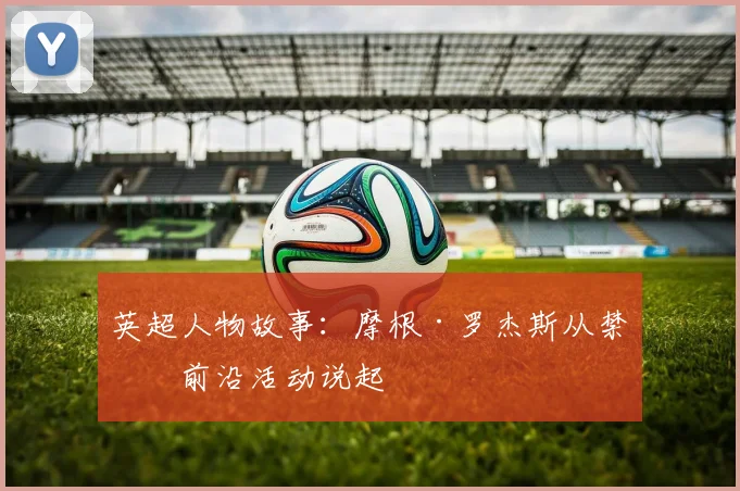 英超人物故事:摩根·罗杰斯从禁区前沿活动说起