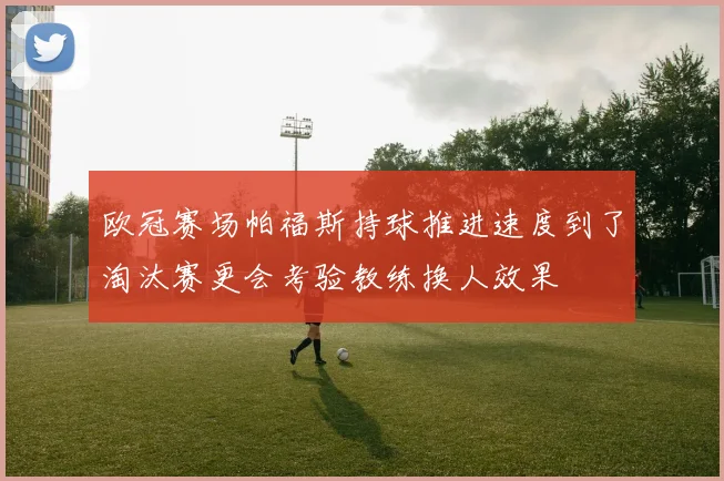 欧冠赛场帕福斯持球推进速度到了淘汰赛更会考验教练换人效果