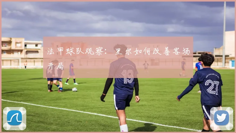 法甲球队观察:里尔如何改善客场开局