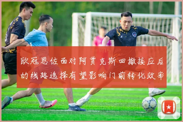 欧冠恩佐面对阿贾克斯回撤接应后的线路选择有望影响门前转化效率