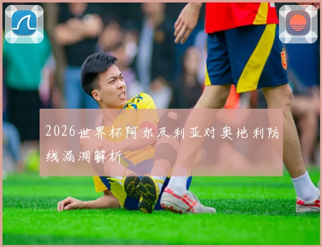2026世界杯阿尔及利亚对奥地利防线漏洞解析
