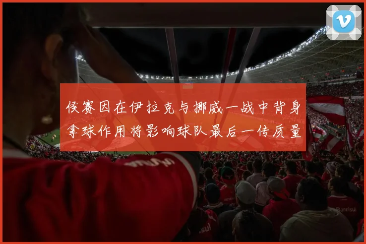 侯赛因在伊拉克与挪威一战中背身拿球作用将影响球队最后一传质量