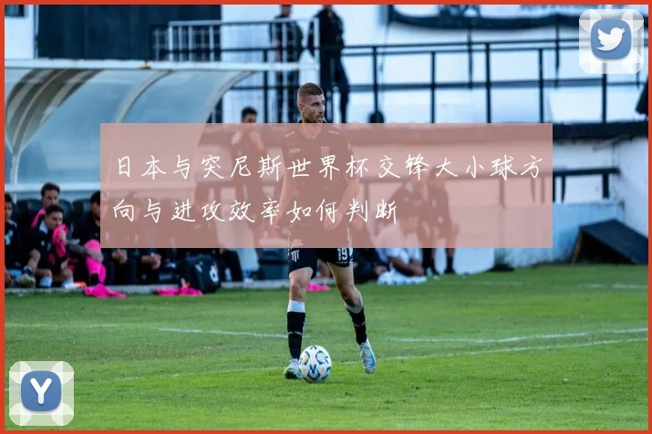 日本与突尼斯世界杯交锋大小球方向与进攻效率如何判断
