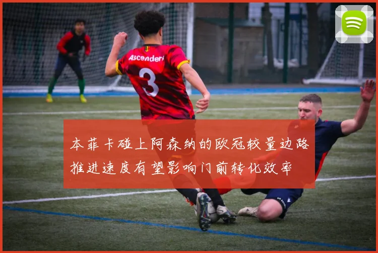 本菲卡碰上阿森纳的欧冠较量边路推进速度有望影响门前转化效率